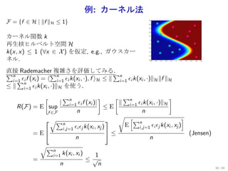 例: カーネル法
F = {f ∈ H | ∥f ∥H ≤ 1}

カーネル関数 k
再生核ヒルベルト空間 H
k(x, x) ≤ 1 (∀x ∈ X ) を仮定, e.g., ガウスカー
ネル.
直接 Rademacher 複雑さを評価してみる．
∑n                  ∑n                          ∑n
  i=1 ϵi f (xi ) = ⟨
    ∑n               i=1 ϵi k(xi , ·), f ⟩H ≤ ∥  i=1 ϵi k(xi , ·)∥H ∥f ∥H
≤ ∥ i=1 ϵi k(xi , ·)∥H を使う．
                [          ∑n                 [ ∑n
                                                ]                   ]
                       |    i=1 ϵi f   (xi )|  ∥ i=1 ϵi k(xi , ·)∥H
    R(F) = E sup                          ≤E
             f ∈F          n                           n
                                               √ [                          ]
             √∑n                                 ∑n
                                                E          ϵi ϵj k(xi , xj )
                    i,j=1 ϵi ϵj k(xi , xj )          i,j=1
         = E                               ≤                                (Jensen)
                           n                              n
           √∑
                n
                i=1 k(xi , xi )       1
         =                      ≤√
                   n                   n
                                                                                         38 / 60
 
