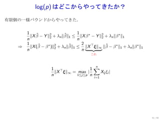 log(p) はどこからやってきたか？
有限個の一様バウンドからやってきた．


       1                           1
         ∥X β − Y ∥2 + λn ∥β∥1 ≤ ∥X β ∗ − Y ∥2 + λn ∥β ∗ ∥1
            ˆ       2
                            ˆ                2
       n                           n
       1                             2
   ⇒     ∥X (β − β ∗ )∥2 + λn ∥β∥1 ≤ ∥X ⊤ ξ∥∞ ∥β − β ∗ ∥1 + λn ∥β ∗ ∥1
             ˆ         2
                               ˆ               ˆ
       n                             n
                                         これ




                                     1∑
                                      n
                    1 ⊤
                      ∥X ξ∥∞ = max |    Xij ξi |
                    n         1≤j≤p n
                                           i=1




                                                                         41 / 60
 