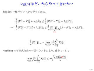 log(p) はどこからやってきたか？
有限個の一様バウンドからやってきた．


          1                           1
            ∥X β − Y ∥2 + λn ∥β∥1 ≤ ∥X β ∗ − Y ∥2 + λn ∥β ∗ ∥1
               ˆ       2
                               ˆ                2
          n                           n
          1                             2
      ⇒     ∥X (β − β ∗ )∥2 + λn ∥β∥1 ≤ ∥X ⊤ ξ∥∞ ∥β − β ∗ ∥1 + λn ∥β ∗ ∥1
                ˆ         2
                                  ˆ               ˆ
          n                             n
                                            これ




                                        1∑
                                         n
                       1 ⊤
                         ∥X ξ∥∞ = max |    Xij ξi |
                       n         1≤j≤p n
                                              i=1

Hoeﬀding の不等式由来の一様バウンドにより, 確率 1 − δ で
                                     √
                     1∑
                      n
                                       2 log(2p/δ)
               max |    Xij ξi | ≤ σ               .
              1≤j≤p n                       n
                             i=1



                                                                            41 / 60
 
