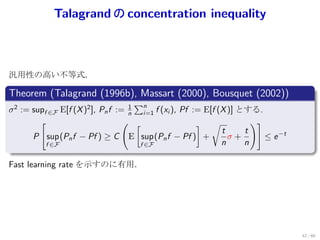 Talagrand の concentration inequality



汎用性の高い不等式．
.
Theorem (Talagrand (1996b), Massart (2000), Bousquet (2002))
.
                                    1
                                      ∑n
σ 2 := supf ∈F E[f (X )2 ], Pn f := n i=1 f (xi ), Pf := E[f (X )] とする.
         [                         ( [                 ] √            )]
                                                              t     t
       P sup (Pn f − Pf ) ≥ C E sup (Pn f − Pf ) +              σ+       ≤ e −t
           f ∈F                        f ∈F                   n     n
.
Fast learning rate を示すのに有用．




                                                                                  42 / 60
 