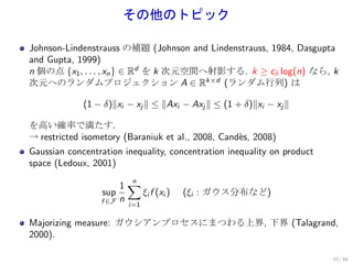 その他のトピック

Johnson-Lindenstrauss の補題 (Johnson and Lindenstrauss, 1984, Dasgupta
and Gupta, 1999)
n 個の点 {x1 , . . . , xn } ∈ Rd を k 次元空間へ射影する. k ≥ cδ log(n) なら, k
次元へのランダムプロジェクション A ∈ Rk×d (ランダム行列) は

             (1 − δ)∥xi − xj ∥ ≤ ∥Axi − Axj ∥ ≤ (1 + δ)∥xi − xj ∥

を高い確率で満たす．
→ restricted isometory (Baraniuk et al., 2008, Cand`s, 2008)
                                                   e
Gaussian concentration inequality, concentration inequality on product
space (Ledoux, 2001)

                        1∑
                          n
                 sup        ξi f (xi )   (ξi : ガウス分布など)
                 f ∈F   n
                          i=1

Majorizing measure: ガウシアンプロセスにまつわる上界, 下界 (Talagrand,
2000).

                                                                         43 / 60
 
