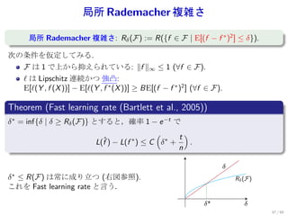 局所 Rademacher 複雑さ
.
.     局所 Rademacher 複雑さ: Rδ (F) := R({f ∈ F | E[(f − f ∗ )2 ] ≤ δ}).

次の条件を仮定してみる.
    F は 1 で上から抑えられている: ∥f ∥∞ ≤ 1 (∀f ∈ F ).
    ℓ は Lipschitz 連続かつ 強凸:
    E[ℓ(Y , f (X ))] − E[ℓ(Y , f ∗ (X ))] ≥ BE[(f − f ∗ )2 ] (∀f ∈ F ).
.
Theorem (Fast learning rate (Bartlett et al., 2005))
.
δ ∗ = inf{δ | δ ≥ Rδ (F)} とすると，確率 1 − e −t で
                                              (      t)
                           L(f ) − L(f ∗ ) ≤ C δ ∗ +
                             ˆ                          .
.                                                    n

                                                                      ±
δ ∗ ≤ R(F) は常に成り立つ (右図参照).                                                R± (F )
これを Fast learning rate と言う．

                                                                ±*           ±
                                                                                    47 / 60
 