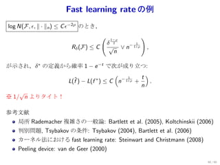 Fast learning rate の例
log N(F, ϵ, ∥ · ∥n ) ≤ C ϵ−2ρ のとき，
                                     (    1−ρ
                                                       )
                                         δ 2
                                          √ ∨ n− 1+ρ
                                                  1
                       Rδ (F) ≤ C                          ,
                                           n

が示され，δ ∗ の定義から確率 1 − e −t で次が成り立つ:
                                 (         t)
              L(f ) − L(f ∗ ) ≤ C n− 1+ρ +
                                      1
                ˆ                             .
                                           n
    √
※ 1/ n よりタイト！

参考文献
   局所 Rademacher 複雑さの一般論: Bartlett et al. (2005), Koltchinskii (2006)
   判別問題, Tsybakov の条件: Tsybakov (2004), Bartlett et al. (2006)
   カーネル法における fast learning rate: Steinwart and Christmann (2008)
   Peeling device: van de Geer (2000)

                                                                   48 / 60
 