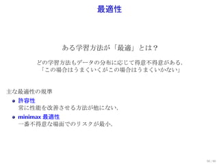 最適性



           ある学習方法が「最適」とは？

     どの学習方法もデータの分布に応じて得意不得意がある．
     「この場合はうまくいくがこの場合はうまくいかない」


主な最適性の規準
  許容性
  常に性能を改善させる方法が他にない．
  minimax 最適性
  一番不得意な場面でのリスクが最小．




                                  50 / 60
 