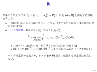 例

簡単のためサンプル Dn = {(x1 , . . . , xn )} ∼ Pθ から Pθ (θ ∈ Θ) を推定する問題
                                       n

を考える．
   一点賭け: ある θ0 を常に用いる．その θ0 に対する当てはまりは最良だが他
   の θ には悪い．
                                 ˆ
   ベイズ推定量: 事前分布 π(θ), リスク L(θ0 , P)
                               ∫
                 ˆ
                 P = arg min                        ˆ
                                   EDn ∼Pθ0 [L(θ0 , P)]π(θ0 )dθ0 .
                      ˆ
                      P:推定量

                                      ∫
       二乗リスク L(θ, θ) = ∥θ − θ∥2 : θ = θπ(θ|Dn )dθ (事後平均)
                    ˆ       ˆ     ˆ
                                        ∫
       KL-リスク L(θ, P) = KL(Pθ ||P): P = P(·|θ)π(θ|Dn )dθ (ベイズ予測分布)
                   ˆ            ˆ ˆ

                        ˆ
   ベイズ推定量の定義より，リスク L(θ, P) を常に改善する推定量は存在し
   ない．



                                                                     53 / 60
 