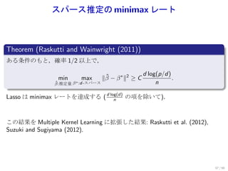 スパース推定の minimax レート


.
Theorem (Raskutti and Wainwright (2011))
.
ある条件のもと，確率 1/2 以上で，

                                                     d log(p/d)
                min     max        ∥β − β ∗ ∥2 ≥ C
                                    ˆ                           .
.              β:推定量 β ∗ :d-スパース
               ˆ                                          n

Lasso は minimax レートを達成する ( d log(d) の項を除いて)．
                               n




この結果を Multiple Kernel Learning に拡張した結果: Raskutti et al. (2012),
Suzuki and Sugiyama (2012).




                                                                    57 / 60
 