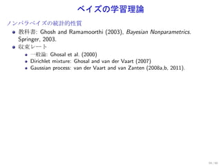 ベイズの学習理論
ノンパラベイズの統計的性質
  教科書: Ghosh and Ramamoorthi (2003), Bayesian Nonparametrics.
  Springer, 2003.
  収束レート
       一般論: Ghosal et al. (2000)
       Dirichlet mixture: Ghosal and van der Vaart (2007)
       Gaussian process: van der Vaart and van Zanten (2008a,b, 2011).




                                                                         59 / 60
 