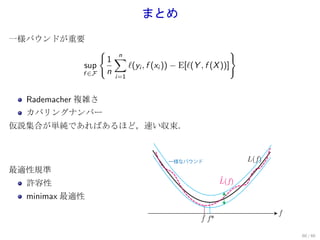 まとめ
一様バウンドが重要
                    {                                            }
                        1∑
                          n
             sup            ℓ(yi , f (xi )) − E[ℓ(Y , f (X ))]
             f ∈F       n
                          i=1


  Rademacher 複雑さ
  カバリングナンバー
仮説集合が単純であればあるほど，速い収束．



                                           一様なバウンド                   L(f)
最適性規準
  許容性                                                       ^
                                                            L(f)

  minimax 最適性
                                                                            f
                                                     ^
                                                     f f*

                                                                                60 / 60
 