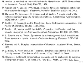H. Akaike. A new look at the statistical model identiﬁcation. IEEE Transactions
  on Automatic Control, 19(6):716–723, 1974.
P. Alquier and K. Lounici. PAC-Bayesian bounds for sparse regression estimation
   with exponential weights. Electronic Journal of Statistics, 5:127–145, 2011.
R. Baraniuk, M. Davenport, R. DeVore, and M. Wakin. A simple proof of the
  restricted isometry property for random matrices. Constructive Approximation,
  28(3):253–263, 2008.
P. Bartlett, O. Bousquet, and S. Mendelson. Local Rademacher complexities. The
   Annals of Statistics, 33:1487–1537, 2005.
P. Bartlett, M. Jordan, and D. McAuliﬀe. Convexity, classiﬁcation, and risk
   bounds. Journal of the American Statistical Association, 101:138–156, 2006.
P. L. Bartlett and A. Tewari. Sparseness vs estimating conditional probabilities:
   Some asymptotic results. Journal of Machine Learning Research, 8:775–790,
   2007.
C. Bennett and R. Sharpley. Interpolation of Operators. Academic Press, Boston,
  1988.
P. J. Bickel, Y. Ritov, and A. B. Tsybakov. Simultaneous analysis of Lasso and
   Dantzig selector. The Annals of Statistics, 37(4):1705–1732, 2009.
O. Bousquet. A Bennett concentration inequality and its application to suprema
  of empirical process. C. R. Acad. Sci. Paris Ser. I Math., 334:495–500, 2002.
                                                                                    60 / 60
 