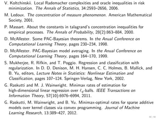 V. Koltchinskii. Local Rademacher complexities and oracle inequalities in risk
  minimization. The Annals of Statistics, 34:2593–2656, 2006.
M. Ledoux. The concentration of measure phenomenon. American Mathematical
 Society, 2001.
P. Massart. About the constants in talagrand’s concentration inequalities for
   empirical processes. The Annals of Probability, 28(2):863–884, 2000.
D. McAllester. Some PAC-Bayesian theorems. In the Anual Conference on
  Computational Learning Theory, pages 230–234, 1998.
D. McAllester. PAC-Bayesian model averaging. In the Anual Conference on
  Computational Learning Theory, pages 164–170, 1999.
S. Mukherjee, R. Rifkin, and T. Poggio. Regression and classiﬁcation with
   regularization. In D. D. Denison, M. H. Hansen, C. C. Holmes, B. Mallick, and
   B. Yu, editors, Lecture Notes in Statistics: Nonlinear Estimation and
   Classiﬁcation, pages 107–124. Springer-Verlag, New York, 2002.
G. Raskutti and M. J. Wainwright. Minimax rates of estimation for
  high-dimensional linear regression over ℓq -balls. IEEE Transactions on
  Information Theory, 57(10):6976–6994, 2011.
G. Raskutti, M. Wainwright, and B. Yu. Minimax-optimal rates for sparse additive
  models over kernel classes via convex programming. Journal of Machine
  Learning Research, 13:389–427, 2012.
                                                                                 60 / 60
 