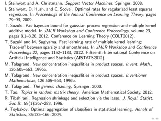 I. Steinwart and A. Christmann. Support Vector Machines. Springer, 2008.
I. Steinwart, D. Hush, and C. Scovel. Optimal rates for regularized least squares
   regression. In Proceedings of the Annual Conference on Learning Theory, pages
   79–93, 2009.
T. Suzuki. Pac-bayesian bound for gaussian process regression and multiple kernel
   additive model. In JMLR Workshop and Conference Proceedings, volume 23,
   pages 8.1–8.20, 2012. Conference on Learning Theory (COLT2012).
T. Suzuki and M. Sugiyama. Fast learning rate of multiple kernel learning:
   Trade-oﬀ between sparsity and smoothness. In JMLR Workshop and Conference
   Proceedings 22, pages 1152–1183, 2012. Fifteenth International Conference on
   Artiﬁcial Intelligence and Statistics (AISTATS2012).
M. Talagrand. New concentration inequalities in product spaces. Invent. Math.,
   126:505–563, 1996a.
M. Talagrand. New concentration inequalities in product spaces. Inventiones
   Mathematicae, 126:505–563, 1996b.
M. Talagrand. The generic chaining. Springer, 2000.
T. Tao. Topics in random matrix theory. American Mathematical Society, 2012.
R. Tibshirani. Regression shrinkage and selection via the lasso. J. Royal. Statist.
   Soc B., 58(1):267–288, 1996.
A. Tsybakov. Optimal aggregation of classiﬁers in statistical learning. Annals of
   Statistics, 35:135–166, 2004.
                                                                                60 / 60
 