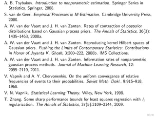 A. B. Tsybakov. Introduction to nonparametric estimation. Springer Series in
   Statistics. Springer, 2008.
S. van de Geer. Empirical Processes in M-Estimation. Cambridge University Press,
   2000.
A. W. van der Vaart and J. H. van Zanten. Rates of contraction of posterior
   distributions based on Gaussian process priors. The Annals of Statistics, 36(3):
   1435–1463, 2008a.
A. W. van der Vaart and J. H. van Zanten. Reproducing kernel Hilbert spaces of
  Gaussian priors. Pushing the Limits of Contemporary Statistics: Contributions
  in Honor of Jayanta K. Ghosh, 3:200–222, 2008b. IMS Collections.
A. W. van der Vaart and J. H. van Zanten. Information rates of nonparametric
  gaussian process methods. Journal of Machine Learning Research, 12:
  2095–2119, 2011.
V. Vapnik and A. Y. Chervonenkis. On the uniform convergence of relative
  frequencies of events to their probabilities. Soviet Math. Dokl., 9:915–918,
  1968.
V. N. Vapnik. Statistical Learning Theory. Wiley, New York, 1998.
T. Zhang. Some sharp performance bounds for least squares regression with l1
  regularization. The Annals of Statistics, 37(5):2109–2144, 2009.

                                                                                60 / 60
 