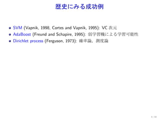 歴史にみる成功例


SVM (Vapnik, 1998, Cortes and Vapnik, 1995): VC 次元
AdaBoost (Freund and Schapire, 1995): 弱学習機による学習可能性
Dirichlet process (Ferguson, 1973): 確率論，測度論




                                                     6 / 60
 