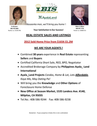 Nasaanka man, we’ll bring you home !
      Fe RCasem                                                                                     Mike A. Bilbao
    408-705-0885                                                                                    408-497-7754
 Realtor Lic: 01391790             Your Satisfaction Is Our Success!                             Broker Lic: 00985723


                          REAL ESTATE SALES AND LISTINGS

                         2012 Sold Home Price from $165K-$1.2M

RR. C                               WE ARE YOUR AGENTS !

                     Combined 30 years experience in Real Estate representing
                     Sellers and Buyers
                     Certified California Short Sale, REO, BPO, Negotiator
                     Accredited Brokerage Company by Philippines Ayala_ Land
                     International
                     Ayala_Land Projects Condos, Home & Lot, Lots Affordable,
                     Kaya Mo, May Dating Pa!
                     Will bring you the Knowledge and Other Options of
                     Foreclosure Home Defense
                     New Office at Season Market, 1535 Landess Ave. #140,
                     Milpitas, CA 95035
                     Tel.No.: 408-586-9244 Fax: 408-586-9238



                            Disclaimer: If your property is listed, this is not a solicitation
 