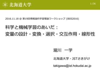 /361
科学と機械学習のあいだ： 
変量量の設計・変換・選択・交互作⽤用・線形性
北北海道⼤大学・JSTさきがけ
takigawa@ist.hokudai.ac.jp
瀧川    ⼀一学
2016.11.18  @  第19回情報論論的学習理...