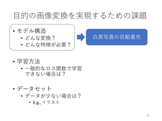 目的の画像変換を実現するための課題
• モデル構造
• どんな変換？
• どんな特徴が必要？
• 学習方法
• 一般的なロス関数で学習
できない場合は？
• データセット
• データが少ない場合は？
• E.g., イラスト
10
白黒写真の自動着色
 