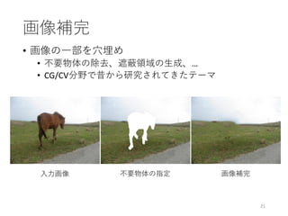 画像補完
• 画像の一部を穴埋め
• 不要物体の除去、遮蔽領域の生成、…
• CG/CV分野で昔から研究されてきたテーマ
21
入力画像 不要物体の指定 画像補完
 
