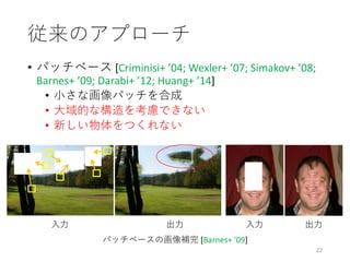 従来のアプローチ
• パッチベース [Criminisi+ ’04; Wexler+ ’07; Simakov+ ’08;
Barnes+ ’09; Darabi+ ’12; Huang+ ’14]
• 小さな画像パッチを合成
• 大域的な構造を考慮できない
• 新しい物体をつくれない
22
入力
パッチベースの画像補完 [Barnes+ ’09]
出力 出力入力
 