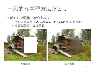 一般的な学習方法だと…
• ぼやけた画像しか作れない
• 平均二乗誤差（Mean Squared Error, MSE）を最小化
• 複雑な画像生成は困難
24
入力画像 出力画像
 