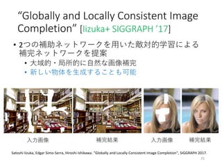 “Globally and Locally Consistent Image
Completion” [Iizuka+ SIGGRAPH ’17]
• 2つの補助ネットワークを用いた敵対的学習による
補完ネットワークを提案
• 大域的・局所的に自然な画像補完
• 新しい物体を生成することも可能
25
入力画像 補完結果 入力画像 補完結果
Satoshi Iizuka, Edgar Simo-Serra, Hiroshi Ishikawa. "Globally and Locally Consistent Image Completion", SIGGRAPH 2017.
 