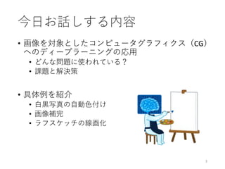 今日お話しする内容
• 画像を対象としたコンピュータグラフィクス（CG）
へのディープラーニングの応用
• どんな問題に使われている？
• 課題と解決策
• 具体例を紹介
• 白黒写真の自動色付け
• 画像補完
• ラフスケッチの線画化
3
 