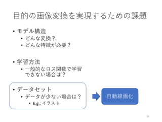 目的の画像変換を実現するための課題
• モデル構造
• どんな変換？
• どんな特徴が必要？
• 学習方法
• 一般的なロス関数で学習
できない場合は？
• データセット
• データが少ない場合は？
• E.g., イラスト
33
自動線画化
 