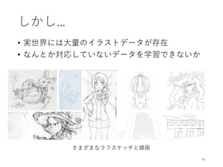 しかし…
• 実世界には大量のイラストデータが存在
• なんとか対応していないデータを学習できないか
40
さまざまなラフスケッチと線画
 