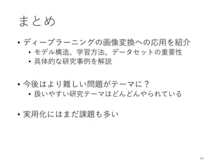 まとめ
• ディープラーニングの画像変換への応用を紹介
• モデル構造、学習方法、データセットの重要性
• 具体的な研究事例を解説
• 今後はより難しい問題がテーマに？
• 扱いやすい研究テーマはどんどんやられている
• 実用化にはまだ課題も多い
44
 