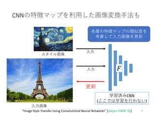 CNNの特徴マップを利用した画像変換手法も
8
入力画像
スタイル画像
𝐹
学習済みCNN
(ここでは学習を行わない)
各層の特徴マップの類似度を
考慮して入力画像を更新
更新
“Image Style Transfer Using Convolutional Neural Networks” [Gatys+ CVPR ’16]
入力
入力
 