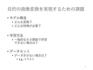 目的の画像変換を実現するための課題
• モデル構造
• どんな変換？
• どんな特徴が必要？
• 学習方法
• 一般的なロス関数で学習
できない場合は？
• データセット
• データが少ない場合は？
• E.g., イラスト
9
 