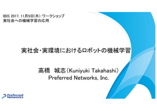 高橋 城志（Kuniyuki Takahashi）
Preferred Networks, Inc.
実社会・実環境におけるロボットの機械学習
IBIS 2017, 11月9日(木)：ワークショップ
実社会への機械学習の応用
 