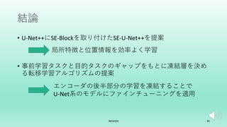 結論
• U-Net++にSE-Blockを取り付けたSE-U-Net++を提案
• 事前学習タスクと⽬的タスクのギャップをもとに凍結層を決め
る転移学習アルゴリズムの提案
IBIS2020 30
局所特徴と位置情報を効率よく学習
エンコーダの後半部分の学習を凍結することで
U-Net系のモデルにファインチューニングを適⽤
 