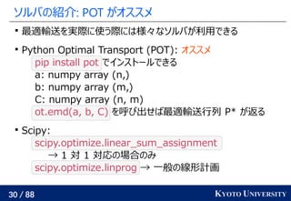 30 / 88 KYOTO UNIVERSITY
ソルバの紹介: POT がオススメ

最適輸送を実際に使う際には様々なソルバが利用できる

Python Optimal Transport (POT): オススメ
pip install ...