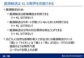 18 / 88 KYOTO UNIVERSITY
最適輸送は KL の限界を克服できる

最適輸送まとめ:

最適輸送は距離構造を利用できる
（↔ KL はできない）

最適輸送はサポートが被っていないときにも利用できる
（↔ KL はできない）

最適輸送は分布の対応関係を得ることができる
（↔ KL はできない）

点どうしに自然な距離を導入できるときには最適輸送チャンス
「猫」 と 「ライオン」 は 「猫」 と 「鳥」 より近い（クラス分類）
温度のような順序尺度
ユークリッド空間上の点群
 
