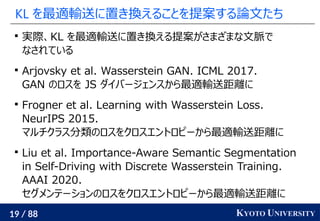 19 / 88 KYOTO UNIVERSITY
KL を最適輸送に置き換えることを提案する論文たち

実際、KL を最適輸送に置き換える提案がさまざまな文脈で
なされている

Arjovsky et al. Wasserstein GAN. ICML 2017.
GAN のロスを JS ダイバージェンスから最適輸送距離に

Frogner et al. Learning with Wasserstein Loss.
NeurIPS 2015.
マルチクラス分類のロスをクロスエントロピーから最適輸送距離に

Liu et al. Importance-Aware Semantic Segmentation
in Self-Driving with Discrete Wasserstein Training.
AAAI 2020.
セグメンテーションのロスをクロスエントロピーから最適輸送距離に
 