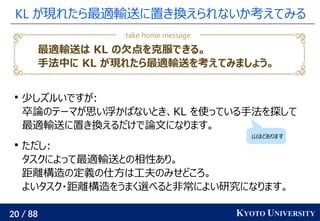 20 / 88 KYOTO UNIVERSITY
KL が現れたら最適輸送に置き換えられないか考えてみる

少しズルいですが:
卒論のテーマが思い浮かばないとき、KL を使っている手法を探して
最適輸送に置き換えるだけで論文になります。

ただし:
タスクによって最適輸送との相性あり。
距離構造の定義の仕方は工夫のみせどころ。
よいタスク・距離構造をうまく選べると非常によい研究になります。
山ほどあります
最適輸送は KL の欠点を克服できる。
手法中に KL が現れたら最適輸送を考えてみましょう。
take home message
 