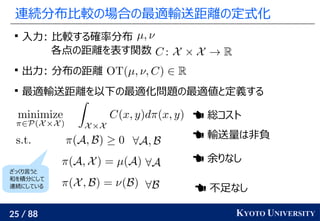 25 / 88 KYOTO UNIVERSITY
連続分布比較の場合の最適輸送距離の定式化

入力: 比較する確率分布
各点の距離を表す関数

出力: 分布の距離

最適輸送距離を以下の最適化問題の最適値と定義する
 総コスト
 輸送量は非負
 余りなし
 不足なし
ざっくり言うと
和を積分にして
連続にしている
 