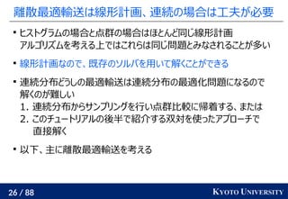 26 / 88 KYOTO UNIVERSITY
離散最適輸送は線形計画、連続の場合は工夫が必要

ヒストグラムの場合と点群の場合はほとんど同じ線形計画
アルゴリズムを考える上ではこれらは同じ問題とみなされることが多い

線形計画なので、既存のソルバを用いて解くことができる

連続分布どうしの最適輸送は連続分布の最適化問題になるので
解くのが難しい
1. 連続分布からサンプリングを行い点群比較に帰着する、または
2. このチュートリアルの後半で紹介する双対を使ったアプローチで
直接解く

以下、主に離散最適輸送を考える
 