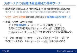 27 / 88 KYOTO UNIVERSITY
ワッサースタイン距離は最適輸送の特殊ケース

最適輸送距離はコスト行列の設定次第で距離公理は満たさない
すべてコストが 0 のとき、すべての分布の距離はゼロになってしまう

ワッサースタイン距離は距離公理を満たす最適輸送の特殊ケース

定義: ワッサースタイン距離
上の距離関数 と実数
を用いてコスト行列を と定義する。
を p-ワッサースタイン距離という。

ユークリッド距離の 1-ワッサースタイン や
2-ワッサースタイン がよく用いられる
 