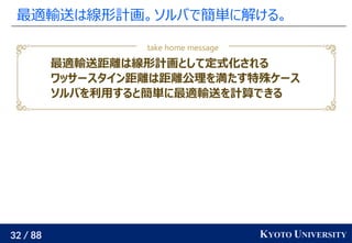 32 / 88 KYOTO UNIVERSITY
最適輸送は線形計画。ソルバで簡単に解ける。
最適輸送距離は線形計画として定式化される
ワッサースタイン距離は距離公理を満たす特殊ケース
ソルバを利用すると簡単に最適輸送を計算できる
take home message
 