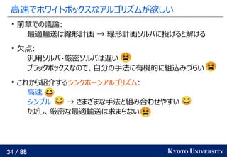 34 / 88 KYOTO UNIVERSITY
高速でホワイトボックスなアルゴリズムが欲しい

前章での議論:
最適輸送は線形計画 → 線形計画ソルバに投げると解ける

欠点:
汎用ソルバ・厳密ソルバは遅い
ブラックボックスなので、自分の手法に有機的に組込みづらい

これから紹介するシンクホーンアルゴリズム:
高速
シンプル → さまざまな手法と組み合わせやすい
ただし、厳密な最適輸送は求まらない
 