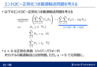 35 / 88 KYOTO UNIVERSITY
エントロピー正則化つき最適輸送問題を考える

以下のエントロピー正則化つき最適輸送問題を考える

ε > 0 は正則化係数（ハイパーパラメータ）
オリジナルの最適輸送とは別問題。ただし ε → 0 で元問題に。
エントロピー項 = H(P)
 