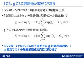 39 / 88 KYOTO UNIVERSITY
f ごと、g ごとに最適値が厳密に求まる

シンクホーンアルゴリズムの基本的な考えは座標向上法

f を固定したときの g の最適値は勾配イコールゼロとおいて
g を固定したときの f の最適値も同様に

シンクホーンアルゴリズムは f 固定での g の厳密最適化 →
g 固定での f の厳密最適化を交互に繰り返す
 