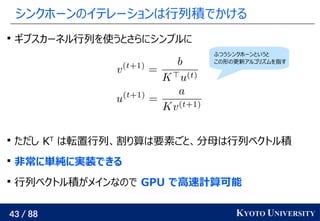 43 / 88 KYOTO UNIVERSITY
シンクホーンのイテレーションは行列積でかける

ギブスカーネル行列を使うとさらにシンプルに

ただし KT
は転置行列、割り算は要素ごと、分母は行列ベクトル積

非常に単純に実装できる

行列ベクトル積がメインなので GPU で高速計算可能
ふつうシンクホーンというと
この形の更新アルゴリズムを指す
 