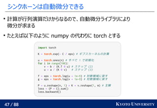 47 / 88 KYOTO UNIVERSITY
シンクホーンは自動微分できる

計算が行列演算だけからなるので、自動微分ライブラリにより
微分が求まる

たとえば以下のように numpy の代わりに torch とする
import torch
K = torch.exp(- C / eps) # ギブスカーネルの計算
u = torch.ones(n) # すべて 1 で初期化
for i in range(100):
v = b / (K.T @ u) # ステップ (2)
u = a / (K @ v) # ステップ (3)
f = eps * torch.log(u + 1e-9) # 対数領域に戻す
g = eps * torch.log(v + 1e-9) # 対数領域に戻す
P = u.reshape(n, 1) * K * v.reshape(1, m) # 主解
loss = (P * C).sum()
loss.backward()
 