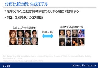 5 / 88 KYOTO UNIVERSITY
分布比較の例: 生成モデル

確率分布の比較は機械学習のあらゆる場面で登場する

例2: 生成モデルのロス関数
生成サンプルの経験分布 訓練サンプルの経験分布
距離 = ロス
Tero Karras, Timo Aila, Samuli Laine, Jaakko Lehtinen. Progressive Growing of GANs for Improved Quality, Stability,
and Variation. ICLR 2018.
https://mmlab.ie.cuhk.edu.hk/projects/CelebA.html
 