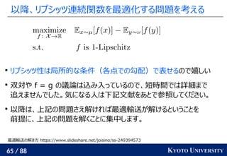 65 / 88 KYOTO UNIVERSITY
以降、リプシッツ連続関数を最適化する問題を考える

リプシッツ性は局所的な条件（各点での勾配）で表せるので嬉しい

双対や f = g の議論は込み入っているので、短時間では詳細まで
追えませんでした。気になる人は下記文献をあとで参照してください。

以降は、上記の問題さえ解ければ最適輸送が解けるということを
前提に、上記の問題を解くことに集中します。
最適輸送の解き方 https://www.slideshare.net/joisino/ss-249394573
 