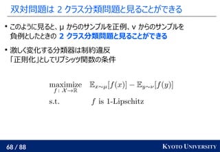 68 / 88 KYOTO UNIVERSITY
双対問題は 2 クラス分類問題と見ることができる

このように見ると、μ からのサンプルを正例、ν からのサンプルを
負例としたときの 2 クラス分類問題と見ることができる

激しく変化する分類器は制約違反
「正則化」としてリプシッツ関数の条件
 