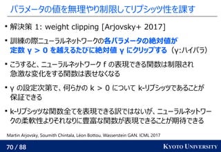 70 / 88 KYOTO UNIVERSITY
パラメータの値を無理やり制限してリプシッツ性を課す

解決策 1: weight clipping [Arjovsky+ 2017]

訓練の際ニューラルネットワークの各パラメータの絶対値が
定数 γ > 0 を越えるたびに絶対値 γ にクリップする（γ:ハイパラ）

こうすると、ニューラルネットワーク f の表現できる関数は制限され
急激な変化をする関数は表せなくなる

γ の設定次第で、何らかの k > 0 について k-リプシッツであることが
保証できる

k-リプシッツな関数全てを表現できる訳ではないが、ニューラルネットワー
クの柔軟性よりそれなりに豊富な関数が表現できることが期待できる
Martin Arjovsky, Soumith Chintala, Léon Bottou. Wasserstein GAN. ICML 2017
 