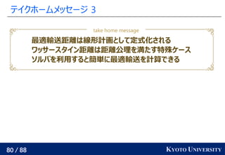 80 / 88 KYOTO UNIVERSITY
テイクホームメッセージ 3
最適輸送距離は線形計画として定式化される
ワッサースタイン距離は距離公理を満たす特殊ケース
ソルバを利用すると簡単に最適輸送を計算できる
take home message
 